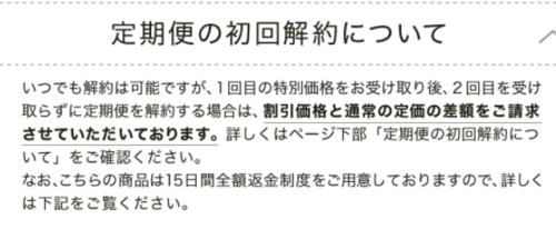 いつでも解約は可能ですが、1回目の特別価格をお受け取り後、2回目を受け取らずに定期便を解約する場合、割引価格と通常の定価の差額をご請求させていただいております。 